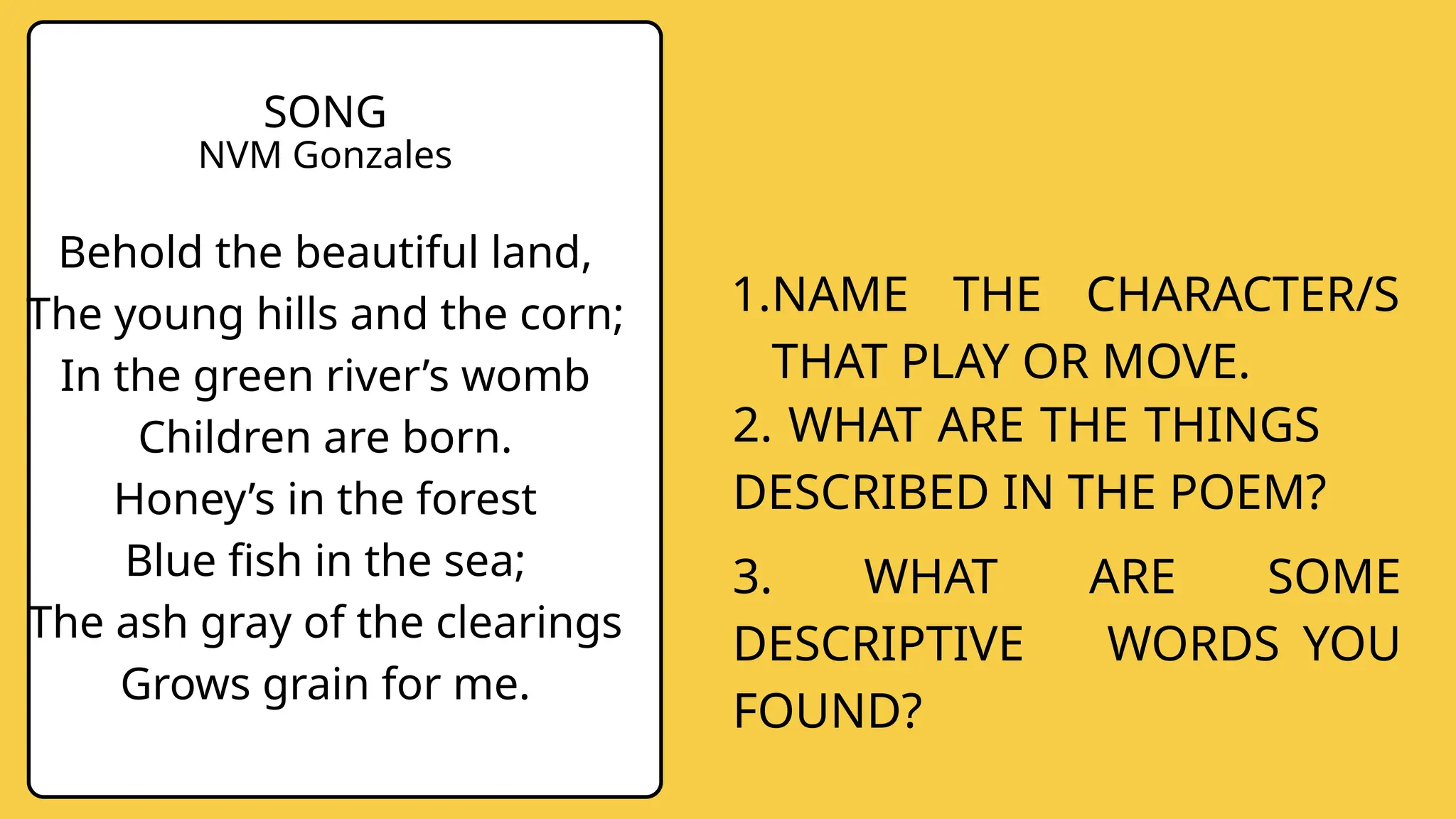 SONG
NVM Gonzales
Behold the beautiful land,
The young hills and the corn;
In the green river’s womb
Children are born.
Honey’s in the forest
Blue fish in the sea;
The ash gray of the clearings
Grows grain for me.
1.NAME THE CHARACTER/S
THAT PLAY OR MOVE.
3. WHAT ARE SOME
DESCRIPTIVE WORDS YOU
FOUND?
2. WHAT ARE THE THINGS
DESCRIBED IN THE POEM?
 