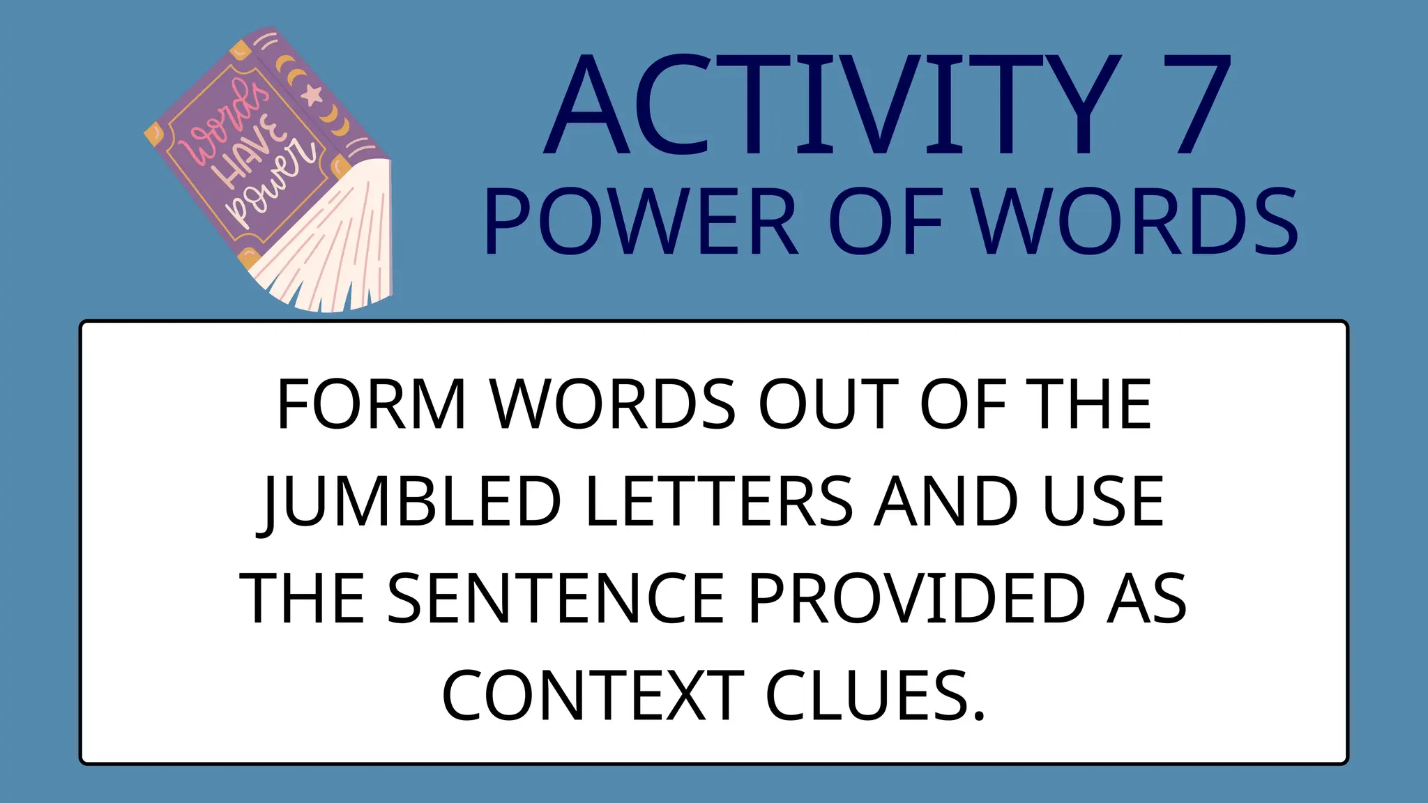 ACTIVITY 7
POWER OF WORDS
FORM WORDS OUT OF THE
JUMBLED LETTERS AND USE
THE SENTENCE PROVIDED AS
CONTEXT CLUES.
 