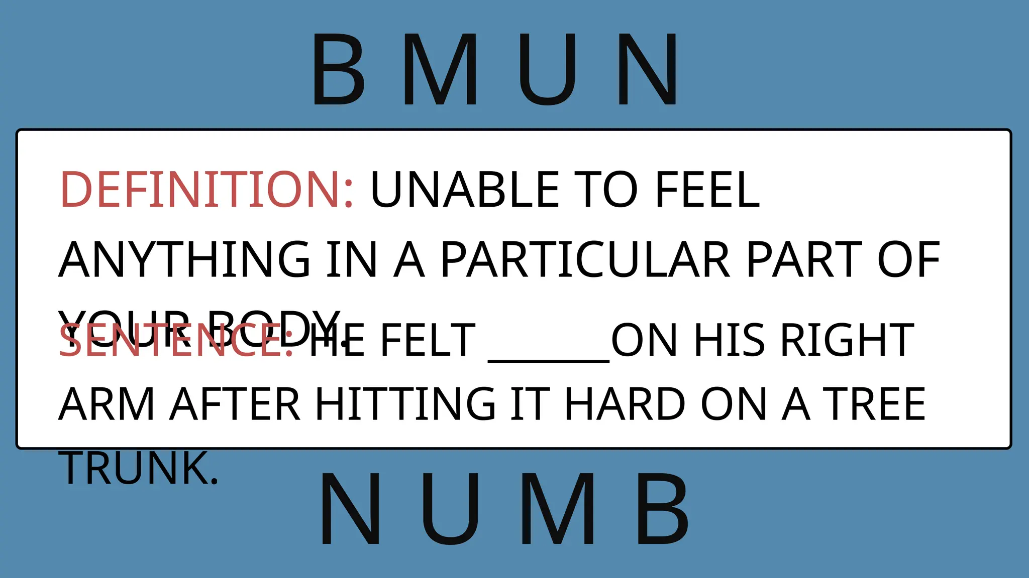 B M U N
DEFINITION: UNABLE TO FEEL
ANYTHING IN A PARTICULAR PART OF
YOUR BODY.
SENTENCE: HE FELT ______ON HIS RIGHT
ARM AFTER HITTING IT HARD ON A TREE
TRUNK.
N U M B
 