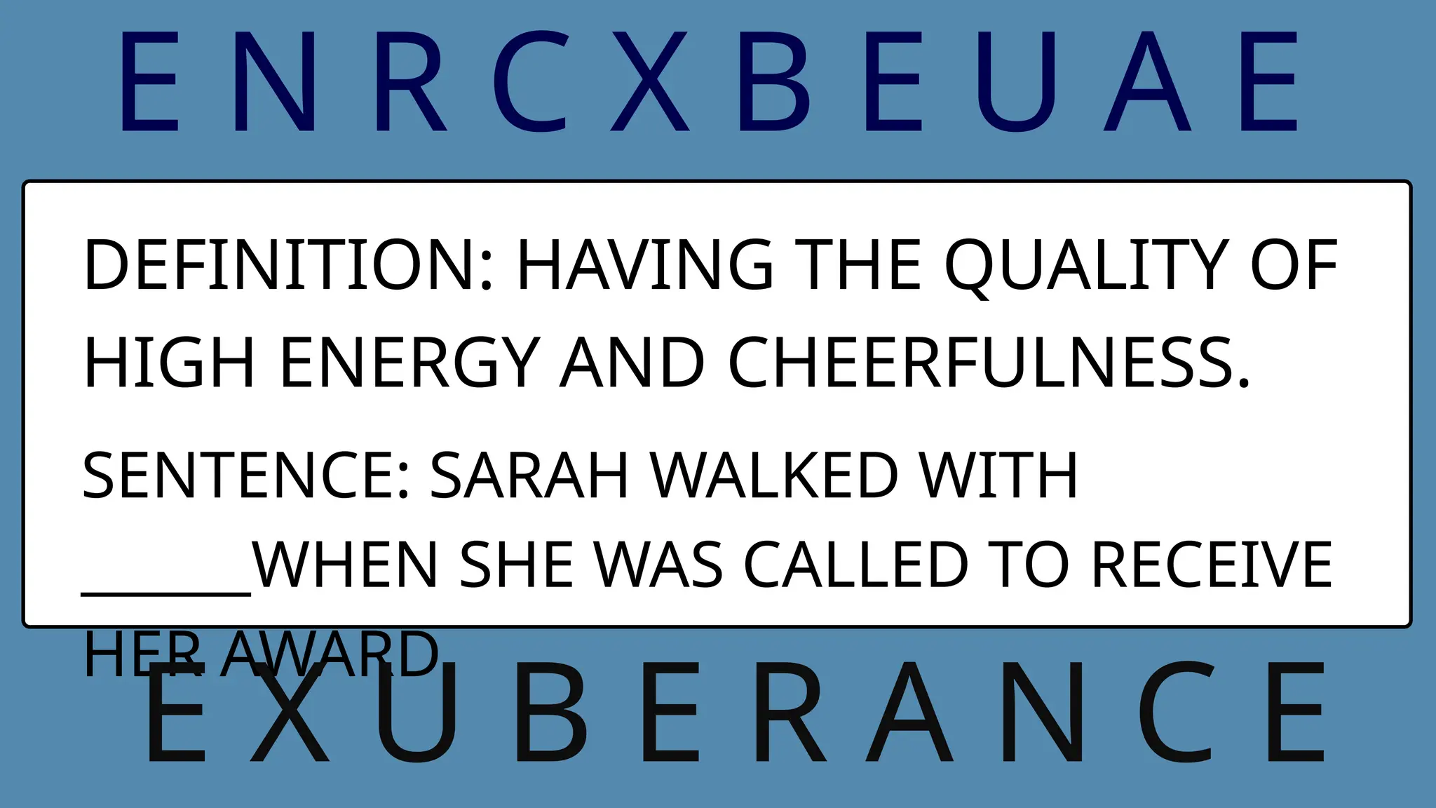 E N R C X B E U A E
DEFINITION: HAVING THE QUALITY OF
HIGH ENERGY AND CHEERFULNESS.
SENTENCE: SARAH WALKED WITH
______WHEN SHE WAS CALLED TO RECEIVE
HER AWARD.
E X U B E R A N C E
 