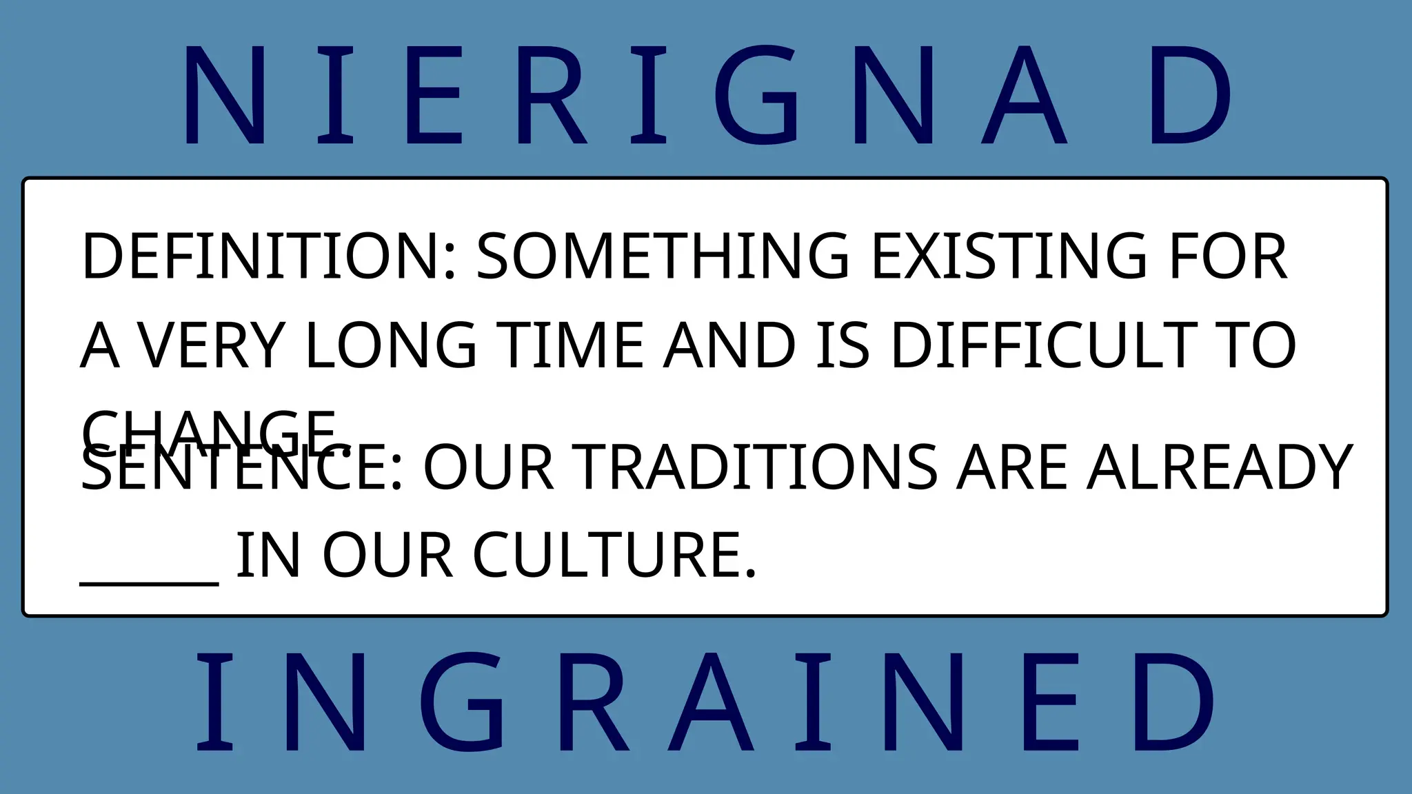 N I E R I G N A D
DEFINITION: SOMETHING EXISTING FOR
A VERY LONG TIME AND IS DIFFICULT TO
CHANGE.
SENTENCE: OUR TRADITIONS ARE ALREADY
_____ IN OUR CULTURE.
I N G R A I N E D
 