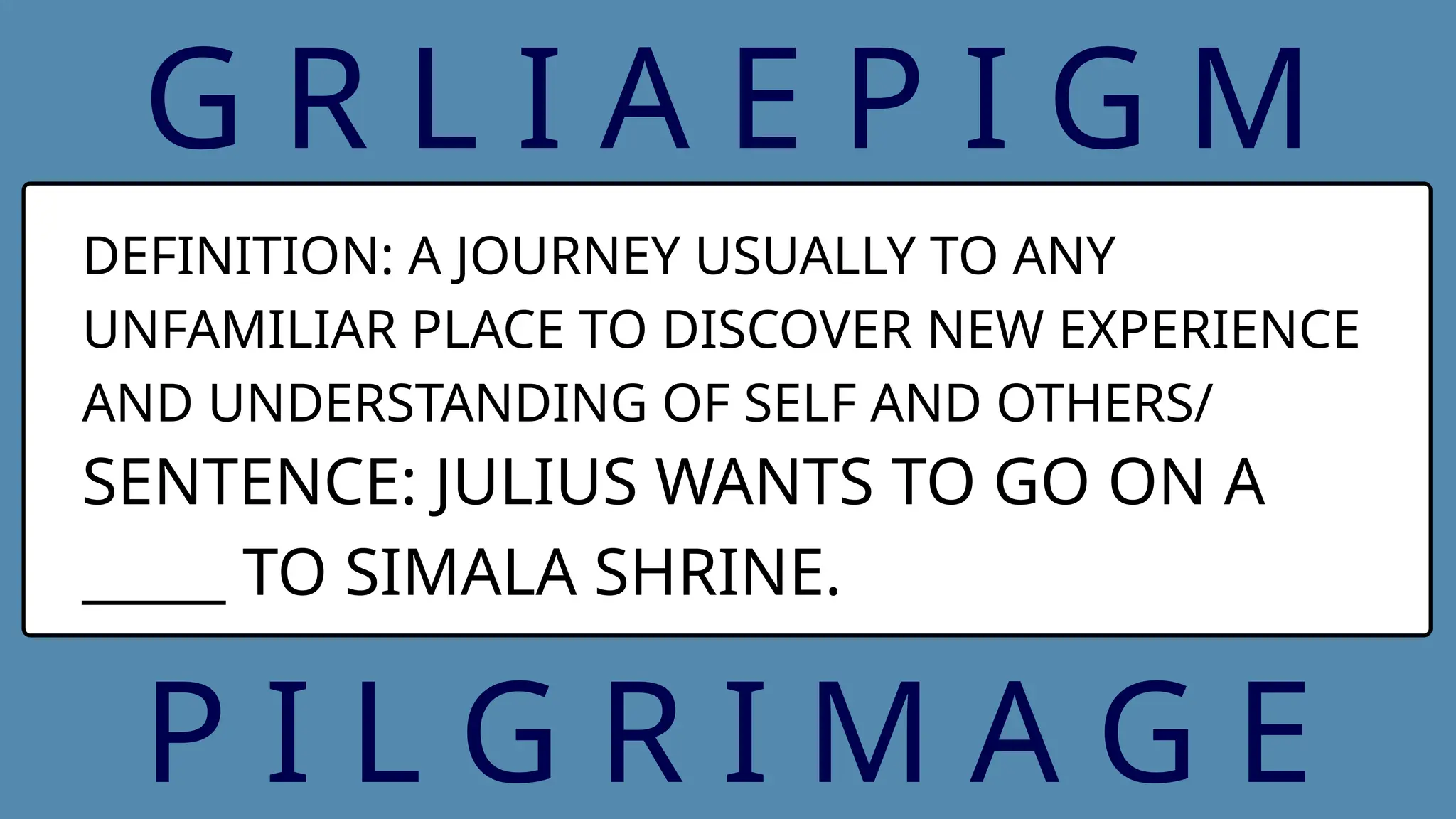 G R L I A E P I G M
DEFINITION: A JOURNEY USUALLY TO ANY
UNFAMILIAR PLACE TO DISCOVER NEW EXPERIENCE
AND UNDERSTANDING OF SELF AND OTHERS/
SENTENCE: JULIUS WANTS TO GO ON A
_____ TO SIMALA SHRINE.
P I L G R I M A G E
 