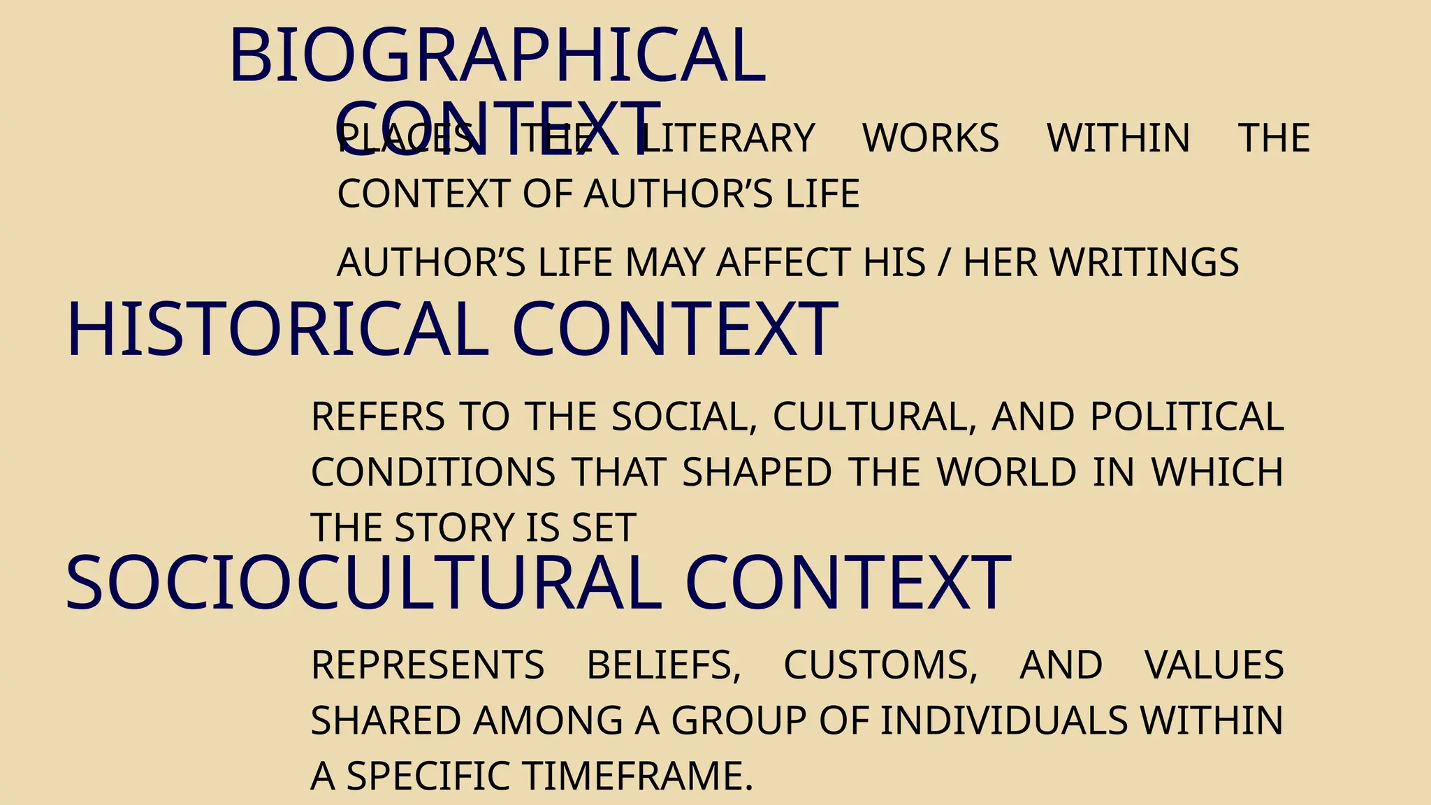 BIOGRAPHICAL
CONTEXT
PLACES THE LITERARY WORKS WITHIN THE
CONTEXT OF AUTHOR’S LIFE
AUTHOR’S LIFE MAY AFFECT HIS / HER WRITINGS
HISTORICAL CONTEXT
REFERS TO THE SOCIAL, CULTURAL, AND POLITICAL
CONDITIONS THAT SHAPED THE WORLD IN WHICH
THE STORY IS SET
REPRESENTS BELIEFS, CUSTOMS, AND VALUES
SHARED AMONG A GROUP OF INDIVIDUALS WITHIN
A SPECIFIC TIMEFRAME.
SOCIOCULTURAL CONTEXT
 