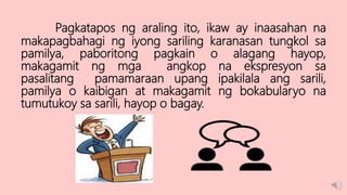 Pagkatapos ng araling ito, ikaw ay inaasahan na
makapagbahagi ng iyong sariling karanasan tungkol sa
pamilya, paboritong pagkain o alagang hayop,
makagamit ng mga angkop na ekspresyon sa
pasalitang pamamaraan upang ipakilala ang sarili,
pamilya o kaibigan at makagamit ng bokabularyo na
tumutukoy sa sarili, hayop o bagay.
 