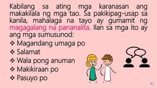 Kabilang sa ating mga karanasan ang
makakilala ng mga tao. Sa pakikipag-usap sa
kanila, mahalaga na tayo ay gumamit ng
magagalang na pananalita. Ilan sa mga ito ay
ang mga sumusunod:
 Magandang umaga po
 Salamat
 Wala pong anuman
 Makikiraan po
 Pasuyo po
 