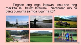 Tingnan ang mga larawan. Anu-ano ang
makikita sa bawat larawan? Naranasan mo na
bang pumunta sa mga lugar na ito?
 
