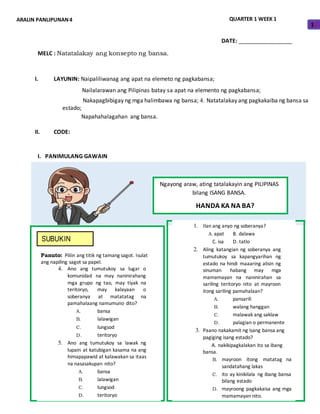 ARALIN PANLIPUNAN4 QUARTER 1 WEEK 1
1
DATE: _________________
MELC : Natatalakay ang konsepto ng bansa.
I. LAYUNIN: Naipaliliwanag ang apat na elemeto ng pagkabansa;
Nailalarawan ang Pilipinas batay sa apat na elemento ng pagkabansa;
Nakapagbibigay ng mga halimbawa ng bansa; 4. Natatalakay ang pagkakaiba ng bansa sa
estado;
Napahahalagahan ang bansa.
II. CODE:
I. PANIMULANG GAWAIN
Ngayong araw, ating tatalakayin ang PILIPINAS
bilang ISANG BANSA.
HANDA KA NA BA?
SUBUKIN
Panuto: Piliin ang titik ng tamang sagot. Isulat
ang napiling sagot sa papel.
4. Ano ang tumutukoy sa lugar o
komunidad na may naninirahang
mga grupo ng tao, may tiyak na
teritoryo, may kalayaan o
soberanya at matatatag na
pamahalaang namumuno dito?
A. bansa
B. lalawigan
C. lungsod
D. teritoryo
5. Ano ang tumutukoy sa lawak ng
lupain at katubigan kasama na ang
himapapawid at kalawakan sa itaas
na nasasakupan nito?
A. bansa
B. lalawigan
C. lungsod
D. teritoryo
1. Ilan ang anyo ng soberanya?
A. apat B. dalawa
C. isa D. tatlo
2. Aling katangian ng soberanya ang
tumutukoy sa kapangyarihan ng
estado na hindi maaaring alisin ng
sinuman habang may mga
mamamayan na naninirahan sa
sariling teritoryo nito at mayroon
itong sariling pamahalaan?
A. pansarili
B. walang hanggan
C. malawak ang saklaw
D. palagian o permanente
3. Paano nakakamit ng isang bansa ang
pagiging isang estado?
A. nakikipagkalakan ito sa ibang
bansa.
B. mayroon itong matatag na
sandatahang lakas
C. ito ay kinikilala ng ibang bansa
bilang estado
D. mayroong pagkakaisa ang mga
mamamayan nito.
 