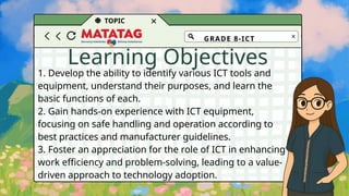 TOPIC
Learning Objectives
1. Develop the ability to identify various ICT tools and
equipment, understand their purposes, and learn the
basic functions of each.
2. Gain hands-on experience with ICT equipment,
focusing on safe handling and operation according to
best practices and manufacturer guidelines.
3. Foster an appreciation for the role of ICT in enhancing
work efficiency and problem-solving, leading to a value-
driven approach to technology adoption.
GRADE 8-ICT
 