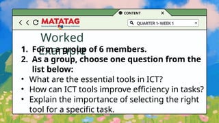 CONTENT
QUARTER1-WEEK1
Worked
Example
1. Form a group of 6 members.
2. As a group, choose one question from the
list below:
• What are the essential tools in ICT?
• How can ICT tools improve efficiency in tasks?
• Explain the importance of selecting the right
tool for a specific task.
 