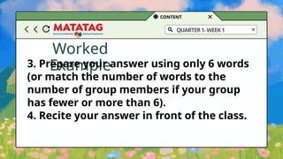 CONTENT
QUARTER1-WEEK1
Worked
Example
3. Prepare your answer using only 6 words
(or match the number of words to the
number of group members if your group
has fewer or more than 6).
4. Recite your answer in front of the class.
 