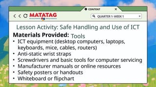 CONTENT
QUARTER1-WEEK1
Lesson Activity: Safe Handling and Use of ICT
Tools
Materials Provided:
• ICT equipment (desktop computers, laptops,
keyboards, mice, cables, routers)
• Anti-static wrist straps
• Screwdrivers and basic tools for computer servicing
• Manufacturer manuals or online resources
• Safety posters or handouts
• Whiteboard or flipchart
 
