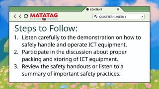 CONTENT
QUARTER1-WEEK1
Steps to Follow:
1. Listen carefully to the demonstration on how to
safely handle and operate ICT equipment.
2. Participate in the discussion about proper
packing and storing of ICT equipment.
3. Review the safety handouts or listen to a
summary of important safety practices.
 