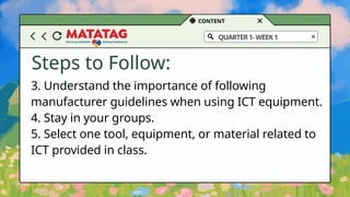 CONTENT
QUARTER1-WEEK1
Steps to Follow:
3. Understand the importance of following
manufacturer guidelines when using ICT equipment.
4. Stay in your groups.
5. Select one tool, equipment, or material related to
ICT provided in class.
 