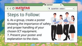 CONTENT
QUARTER1-WEEK1
Steps to Follow:
6. As a group, create a poster
showing the importance of safety
and proper handling of your
chosen ICT equipment.
7. Present your poster and
explanation to the class.
 