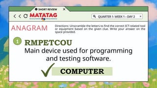 ANAGRAM
SHORT REVIEW
Directions: Unscramble the letters to find the correct ICT-related tool
or equipment based on the given clue. Write your answer on the
space provided.
QUARTER1-WEEK1–DAY2
Main device used for programming
and testing software.
RMPETCOU
COMPUTER
1
 