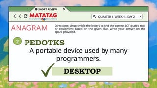 ANAGRAM
SHORT REVIEW
Directions: Unscramble the letters to find the correct ICT-related tool
or equipment based on the given clue. Write your answer on the
space provided.
A portable device used by many
programmers.
PEDOTKS
DESKTOP
2
QUARTER1-WEEK1–DAY2
 