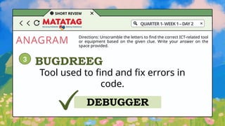 ANAGRAM
SHORT REVIEW
Directions: Unscramble the letters to find the correct ICT-related tool
or equipment based on the given clue. Write your answer on the
space provided.
Tool used to find and fix errors in
code.
BUGDREEG
DEBUGGER
3
QUARTER1-WEEK1–DAY2
 