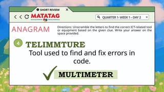 ANAGRAM
SHORT REVIEW
Directions: Unscramble the letters to find the correct ICT-related tool
or equipment based on the given clue. Write your answer on the
space provided.
Tool used to find and fix errors in
code.
TELIMMTURE
MULTIMETER
4
QUARTER1-WEEK1–DAY2
 