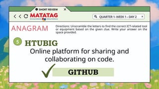 ANAGRAM
SHORT REVIEW
Directions: Unscramble the letters to find the correct ICT-related tool
or equipment based on the given clue. Write your answer on the
space provided.
Online platform for sharing and
collaborating on code.
HTUBIG
GITHUB
5
QUARTER1-WEEK1–DAY2
 