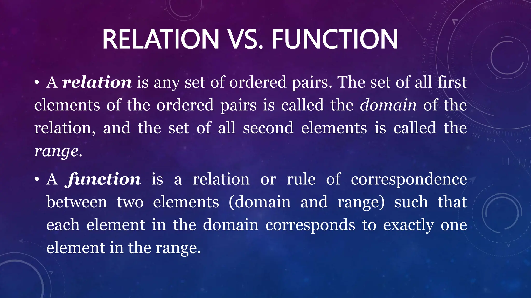 RELATION VS. FUNCTION
• A relation is any set of ordered pairs. The set of all first
elements of the ordered pairs is called the domain of the
relation, and the set of all second elements is called the
range.
• A function is a relation or rule of correspondence
between two elements (domain and range) such that
each element in the domain corresponds to exactly one
element in the range.
 
