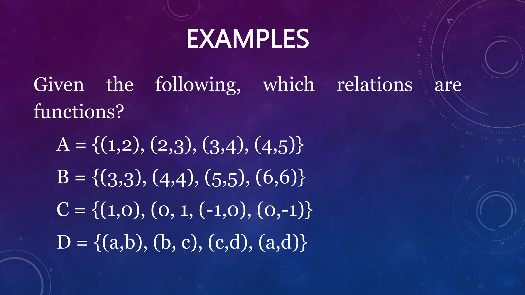 EXAMPLES
Given the following, which relations are
functions?
A = {(1,2), (2,3), (3,4), (4,5)}
B = {(3,3), (4,4), (5,5), (6,6)}
C = {(1,0), (0, 1, (-1,0), (0,-1)}
D = {(a,b), (b, c), (c,d), (a,d)}
 