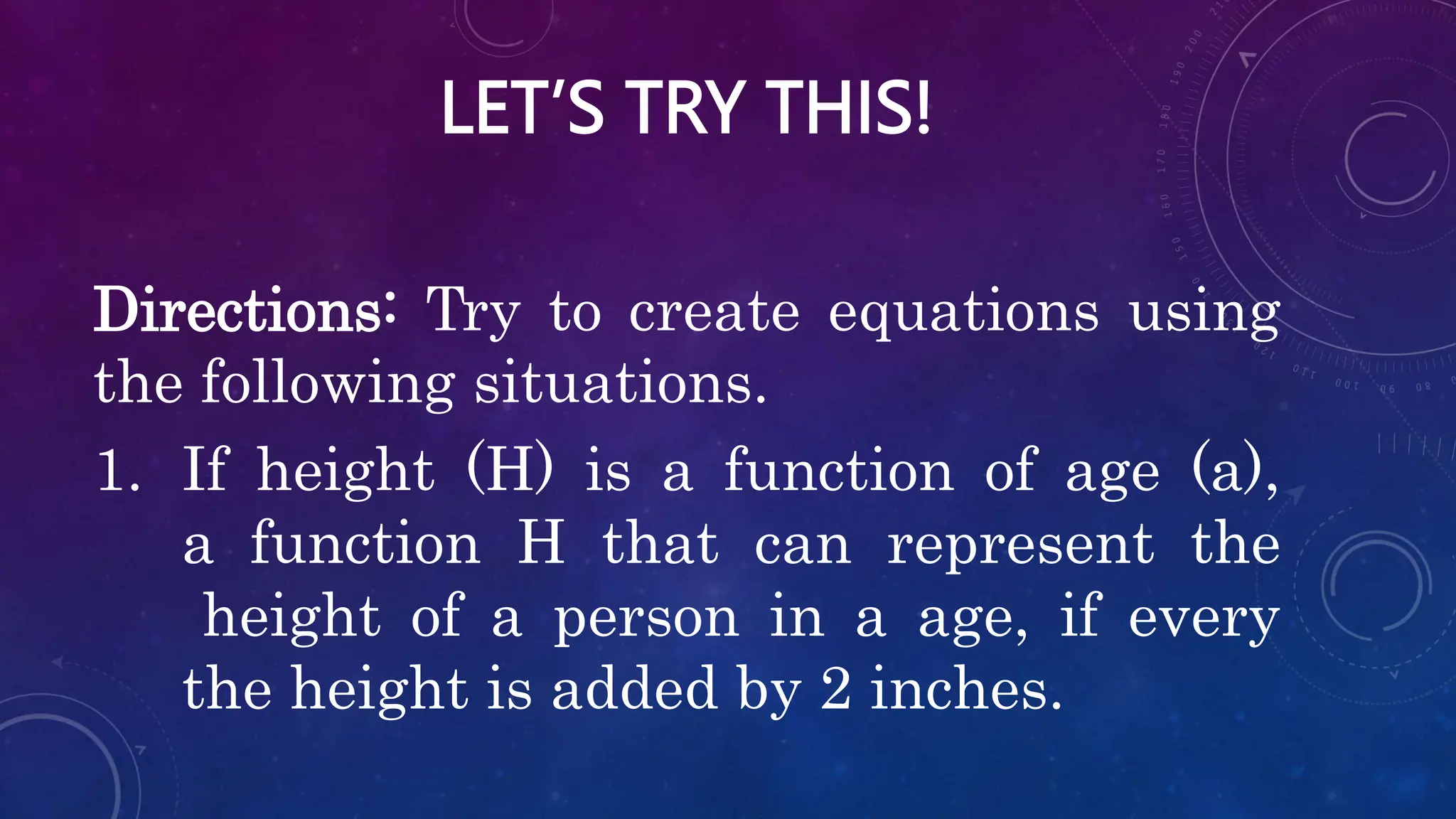 LET’S TRY THIS!
Directions: Try to create equations using
the following situations.
1. If height (H) is a function of age (a),
a function H that can represent the
height of a person in a age, if every
the height is added by 2 inches.
 
