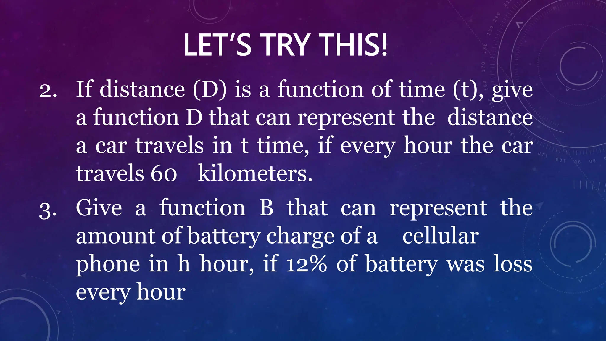 LET’S TRY THIS!
2. If distance (D) is a function of time (t), give
a function D that can represent the distance
a car travels in t time, if every hour the car
travels 60 kilometers.
3. Give a function B that can represent the
amount of battery charge of a cellular
phone in h hour, if 12% of battery was loss
every hour
 