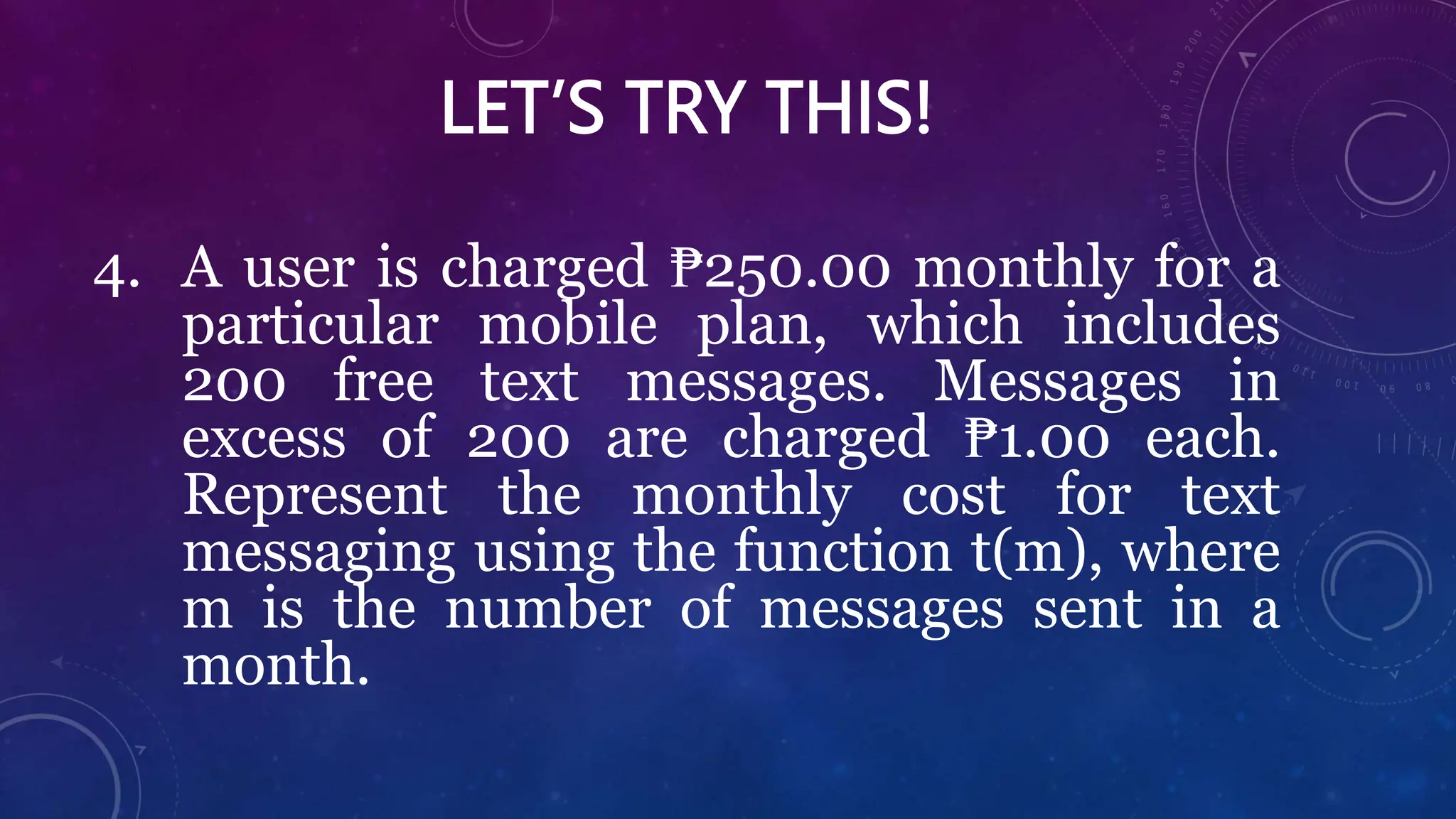 LET’S TRY THIS!
4. A user is charged ₱250.00 monthly for a
particular mobile plan, which includes
200 free text messages. Messages in
excess of 200 are charged ₱1.00 each.
Represent the monthly cost for text
messaging using the function t(m), where
m is the number of messages sent in a
month.
 