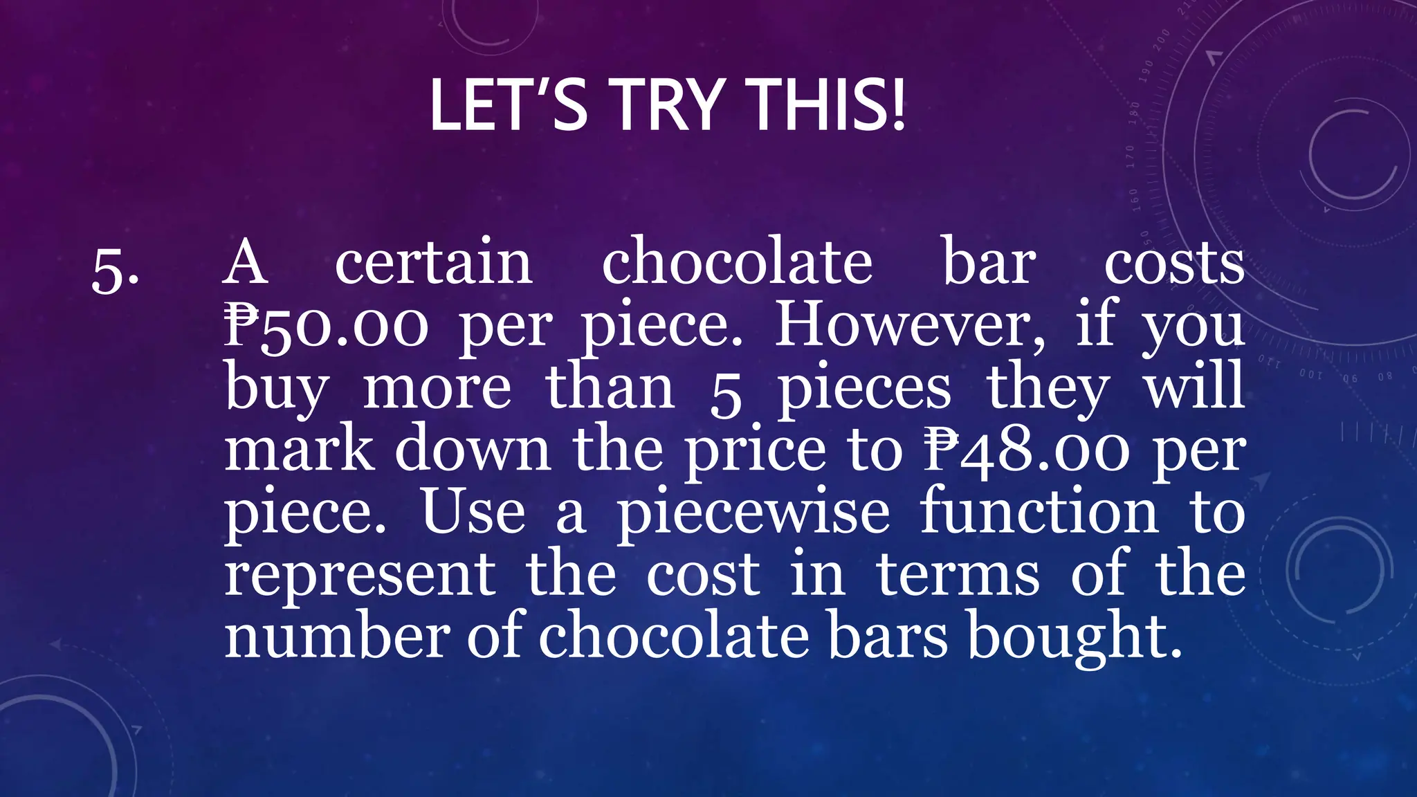 LET’S TRY THIS!
5. A certain chocolate bar costs
₱50.00 per piece. However, if you
buy more than 5 pieces they will
mark down the price to ₱48.00 per
piece. Use a piecewise function to
represent the cost in terms of the
number of chocolate bars bought.
 