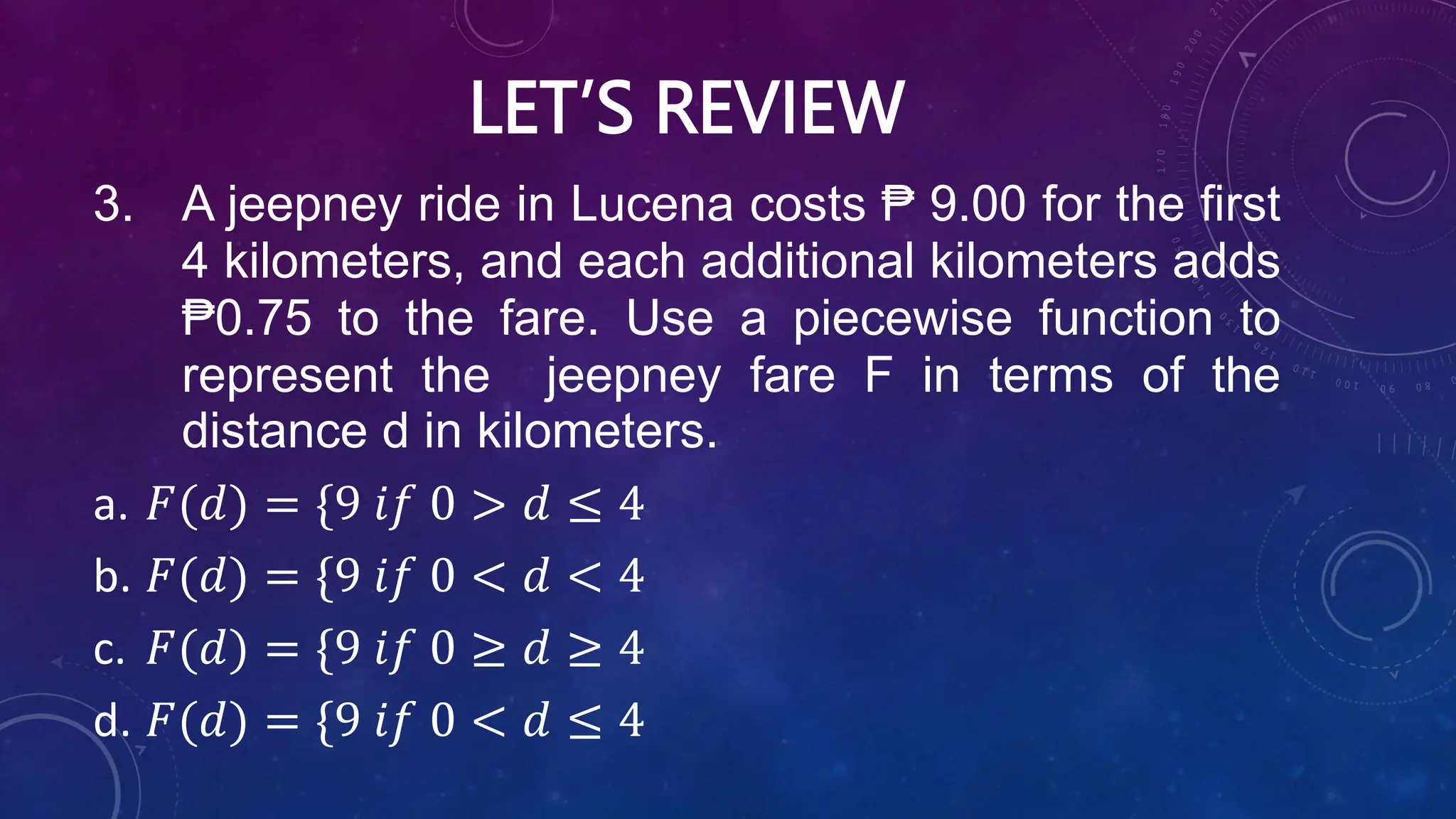 LET’S REVIEW
3. A jeepney ride in Lucena costs ₱ 9.00 for the first
4 kilometers, and each additional kilometers adds
₱0.75 to the fare. Use a piecewise function to
represent the jeepney fare F in terms of the
distance d in kilometers.
a. 𝐹(𝑑) = {9 𝑖𝑓 0 > 𝑑 ≤ 4
b. 𝐹(𝑑) = {9 𝑖𝑓 0 < 𝑑 < 4
c. 𝐹(𝑑) = {9 𝑖𝑓 0 ≥ 𝑑 ≥ 4
d. 𝐹(𝑑) = {9 𝑖𝑓 0 < 𝑑 ≤ 4
 