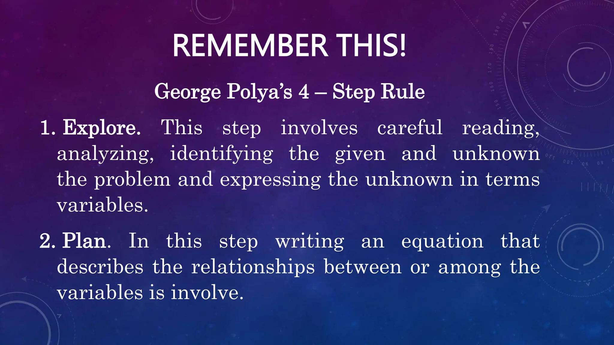 REMEMBER THIS!
George Polya’s 4 – Step Rule
1. Explore. This step involves careful reading,
analyzing, identifying the given and unknown
the problem and expressing the unknown in terms
variables.
2. Plan. In this step writing an equation that
describes the relationships between or among the
variables is involve.
 