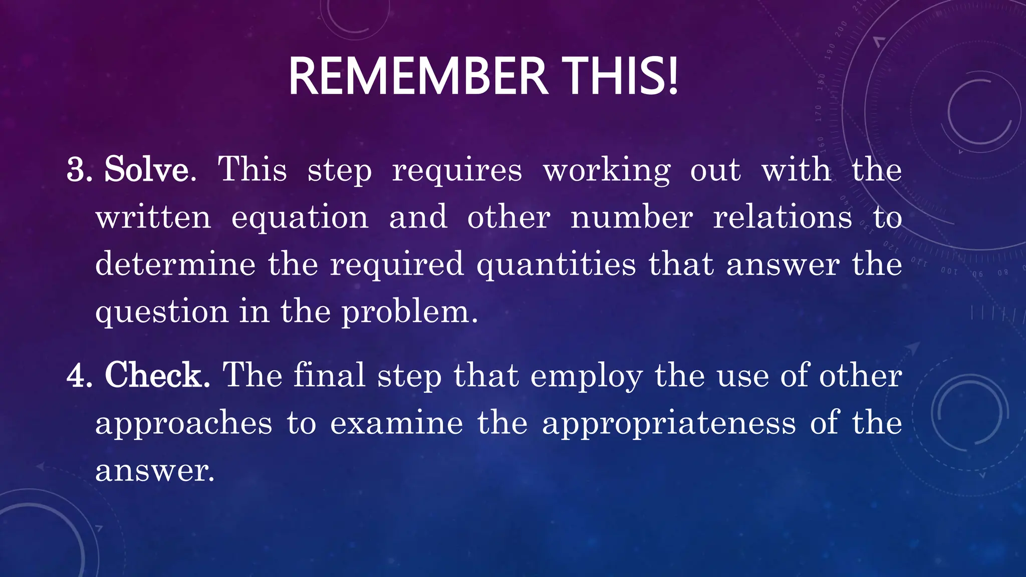 REMEMBER THIS!
3. Solve. This step requires working out with the
written equation and other number relations to
determine the required quantities that answer the
question in the problem.
4. Check. The final step that employ the use of other
approaches to examine the appropriateness of the
answer.
 