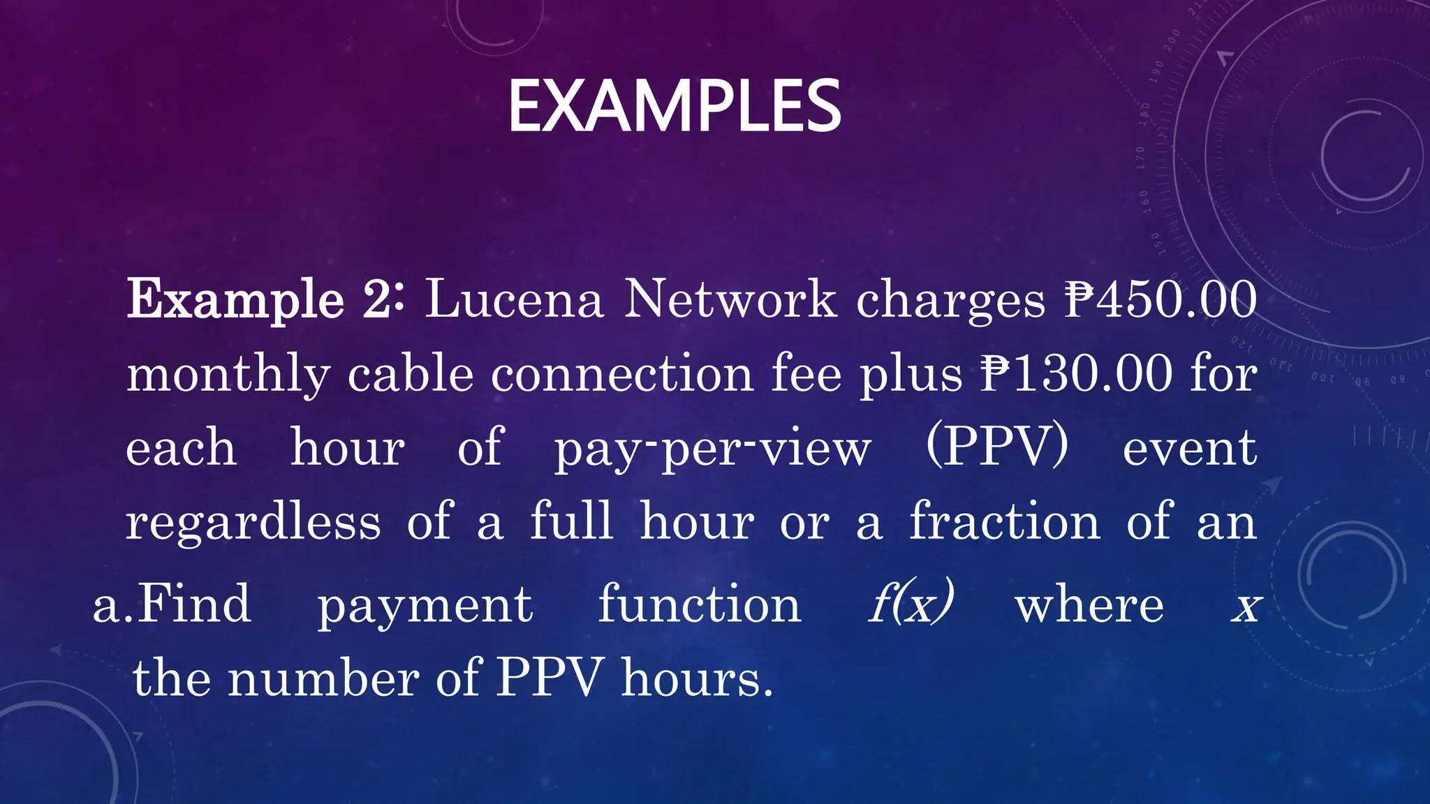 EXAMPLES
Example 2: Lucena Network charges ₱450.00
monthly cable connection fee plus ₱130.00 for
each hour of pay-per-view (PPV) event
regardless of a full hour or a fraction of an
a.Find payment function f(x) where x
the number of PPV hours.
 