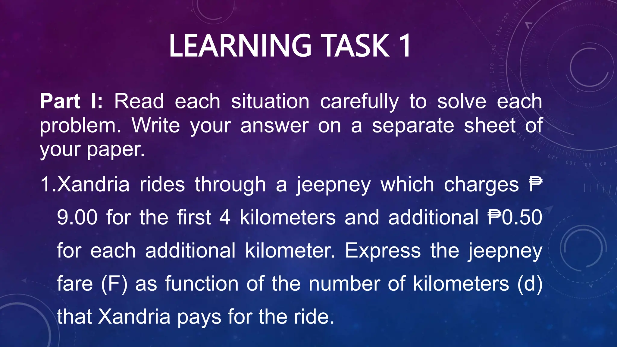 LEARNING TASK 1
Part I: Read each situation carefully to solve each
problem. Write your answer on a separate sheet of
your paper.
1.Xandria rides through a jeepney which charges ₱
9.00 for the first 4 kilometers and additional ₱0.50
for each additional kilometer. Express the jeepney
fare (F) as function of the number of kilometers (d)
that Xandria pays for the ride.
 