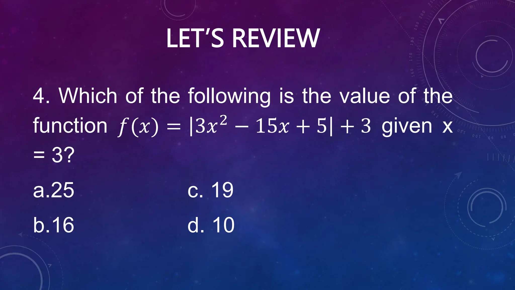 LET’S REVIEW
4. Which of the following is the value of the
function 𝑓(𝑥) = 3𝑥2
− 15𝑥 + 5 + 3 given x
= 3?
a.25 c. 19
b.16 d. 10
 