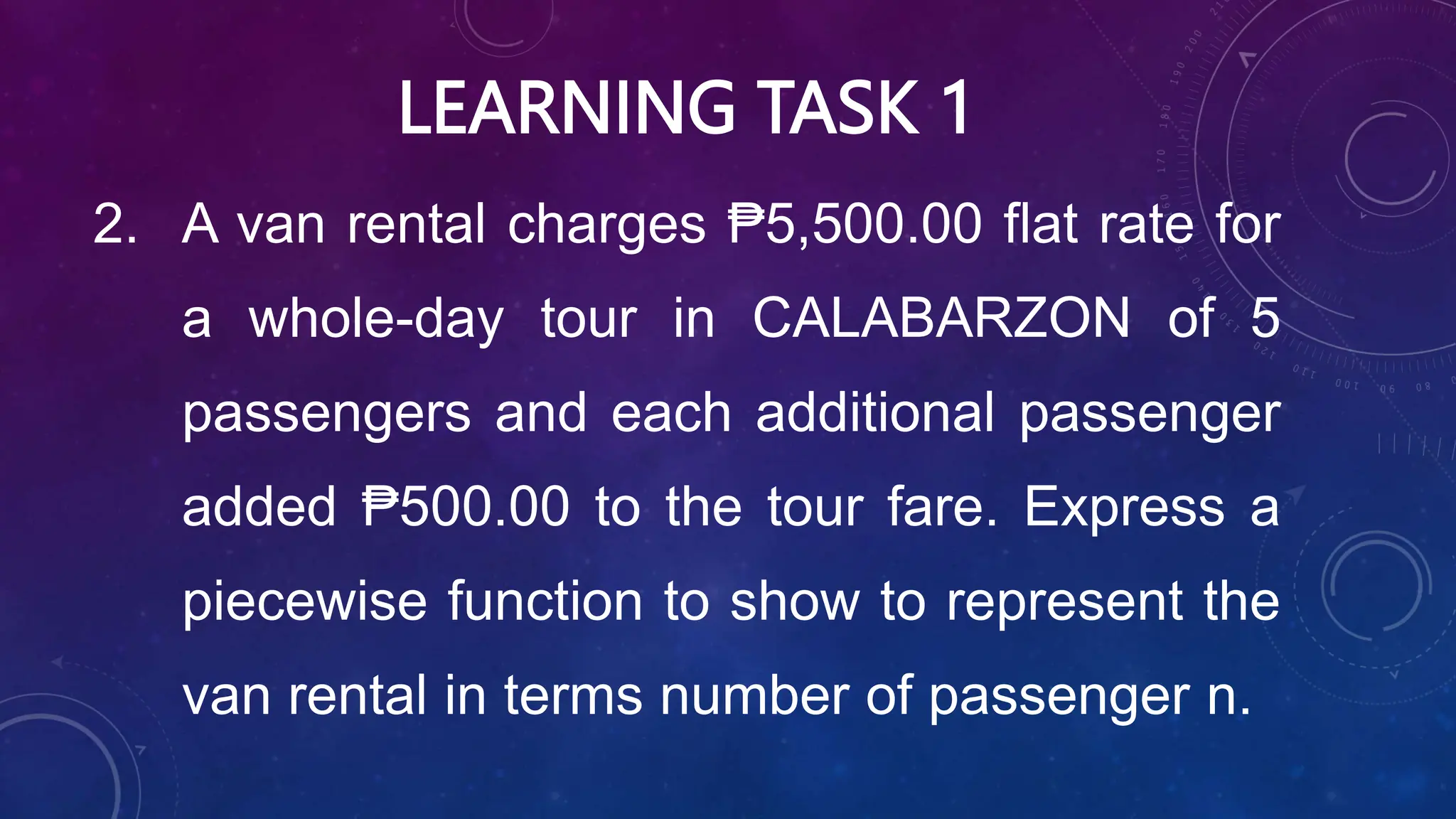 LEARNING TASK 1
2. A van rental charges ₱5,500.00 flat rate for
a whole-day tour in CALABARZON of 5
passengers and each additional passenger
added ₱500.00 to the tour fare. Express a
piecewise function to show to represent the
van rental in terms number of passenger n.
 