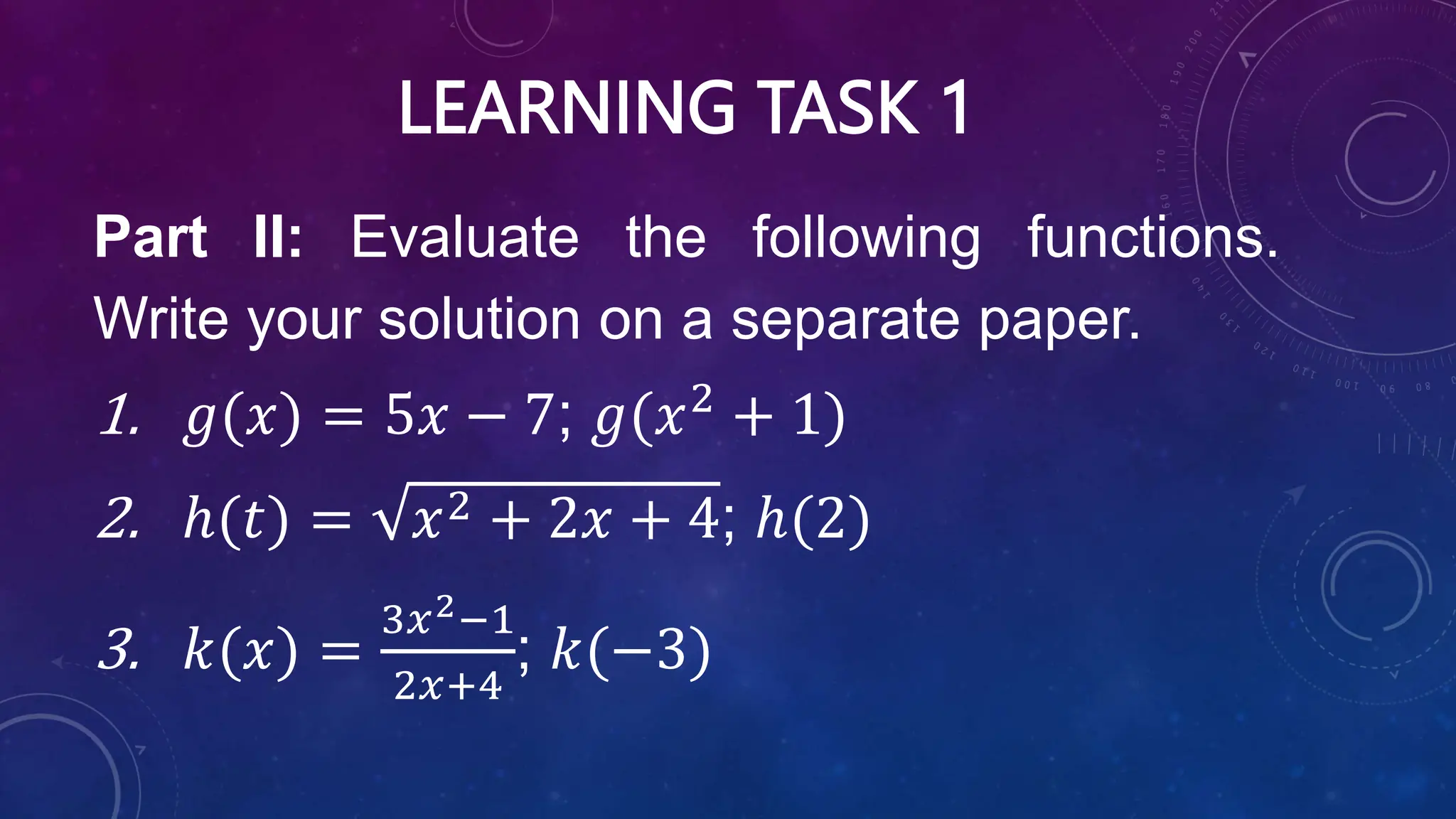 LEARNING TASK 1
Part II: Evaluate the following functions.
Write your solution on a separate paper.
1. 𝑔(𝑥) = 5𝑥 − 7; 𝑔(𝑥2
+ 1)
2. ℎ(𝑡) = 𝑥2 + 2𝑥 + 4; ℎ(2)
3. 𝑘(𝑥) =
3𝑥2−1
2𝑥+4
; 𝑘(−3)
 