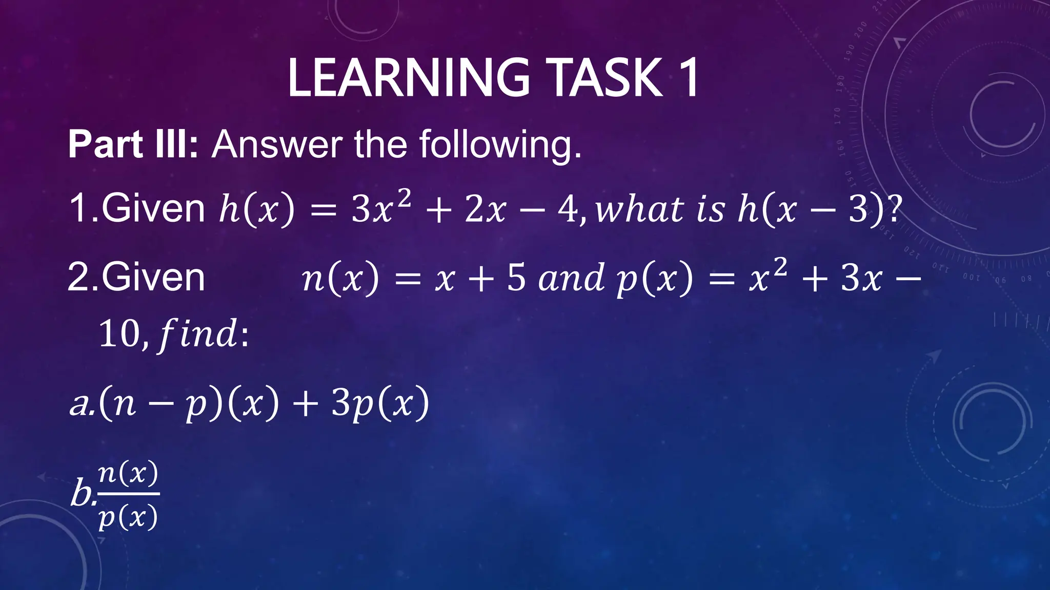 LEARNING TASK 1
Part III: Answer the following.
1.Given ℎ 𝑥 = 3𝑥2
+ 2𝑥 − 4, 𝑤ℎ𝑎𝑡 𝑖𝑠 ℎ 𝑥 − 3 ?
2.Given 𝑛 𝑥 = 𝑥 + 5 𝑎𝑛𝑑 𝑝 𝑥 = 𝑥2
+ 3𝑥 −
10, 𝑓𝑖𝑛𝑑:
a. 𝑛 − 𝑝 𝑥 + 3𝑝 𝑥
b.
𝑛 𝑥
𝑝 𝑥
 