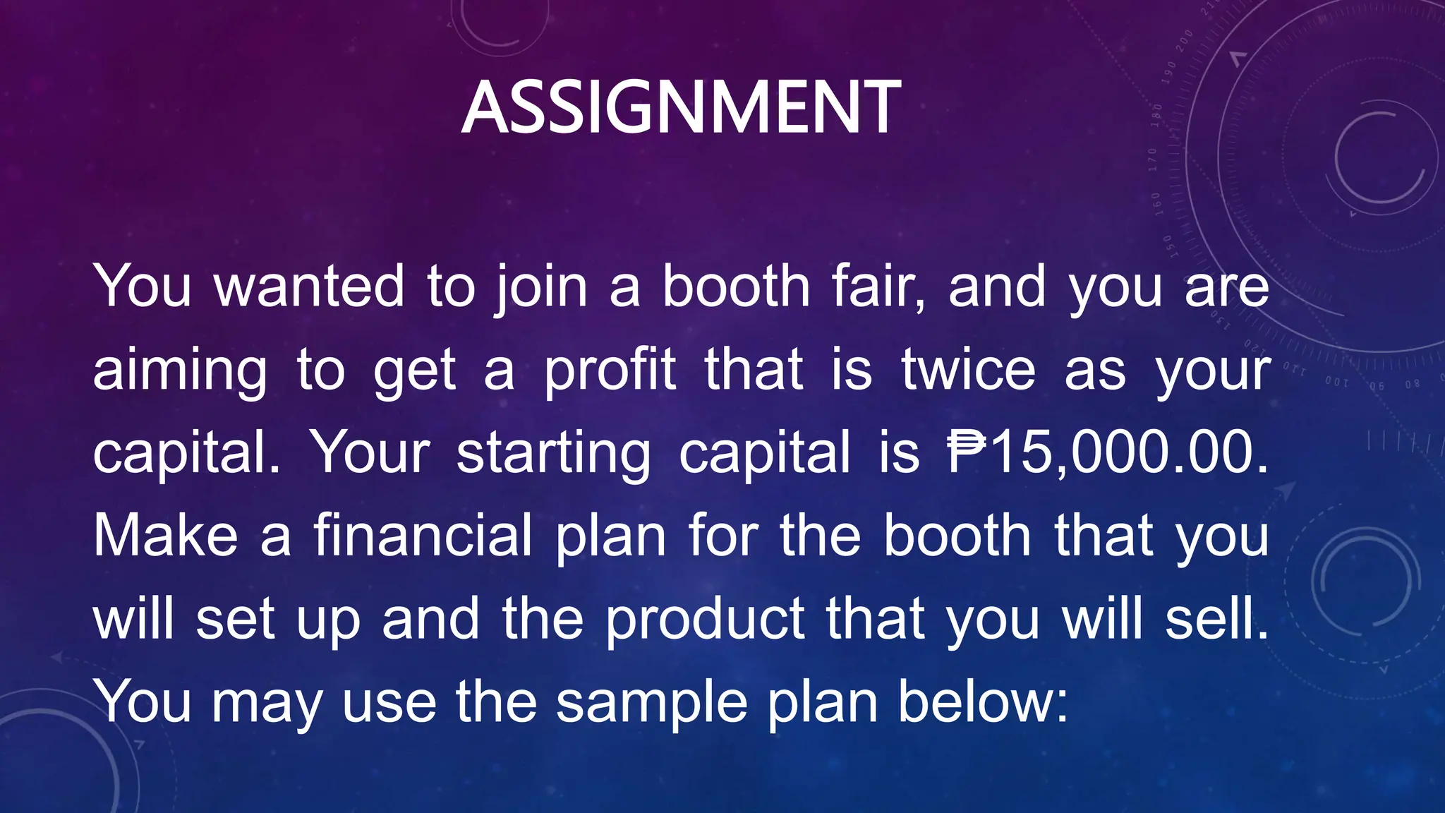 ASSIGNMENT
You wanted to join a booth fair, and you are
aiming to get a profit that is twice as your
capital. Your starting capital is ₱15,000.00.
Make a financial plan for the booth that you
will set up and the product that you will sell.
You may use the sample plan below:
 