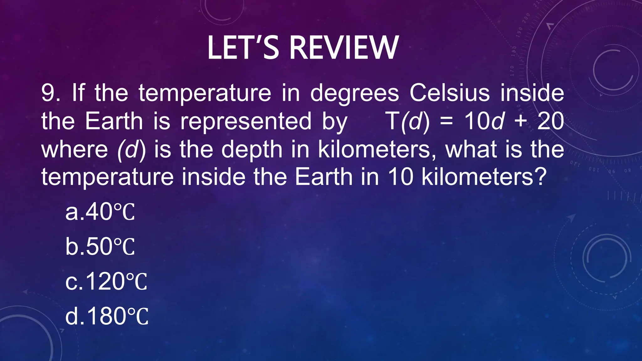 LET’S REVIEW
9. If the temperature in degrees Celsius inside
the Earth is represented by T(d) = 10d + 20
where (d) is the depth in kilometers, what is the
temperature inside the Earth in 10 kilometers?
a.40℃
b.50℃
c.120℃
d.180℃
 
