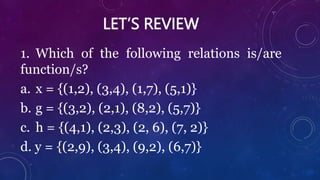 LET’S REVIEW
1. Which of the following relations is/are
function/s?
a. x = {(1,2), (3,4), (1,7), (5,1)}
b. g = {(3,2), (2,1), (8,2), (5,7)}
c. h = {(4,1), (2,3), (2, 6), (7, 2)}
d. y = {(2,9), (3,4), (9,2), (6,7)}
 
