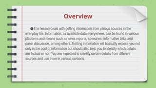 Overview
●This lesson deals with getting information from various sources in the
everyday life. Information, as available data everywhere, can be found in various
platforms and means such as news reports, speeches, informative talks and
panel discussion, among others. Getting information will basically expose you not
only in the pool of information but should also help you to identify which details
are factual or not. You are expected to identify certain details from different
sources and use them in various contexts.
 