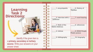 Identify if the given item is
a primary, secondary or tertiary
source. Write your answers on your
answer sheet.
Learning
Task 2
Directions:
_____1. encyclopedia _____6. History of
Tayabas
_____2. interview with a
politician
_____7. court hearing
_____3. State of the
Nation Address
_____8. references
_____4. indices _____9. EDSA People
Power picture
_____5. bibliography _____10. biography
 