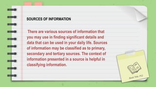 SOURCES OF INFORMATION
There are various sources of information that
you may use in finding significant details and
data that can be used in your daily life. Sources
of information may be classified as to primary,
secondary and tertiary sources. The context of
information presented in a source is helpful in
classifying information.
Book Title. P52
 