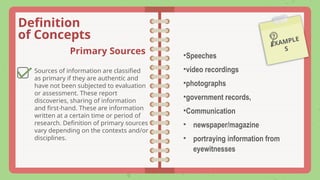 Definition
of Concepts
EXAMPLE
S
Primary Sources
Sources of information are classified
as primary if they are authentic and
have not been subjected to evaluation
or assessment. These report
discoveries, sharing of information
and first-hand. These are information
written at a certain time or period of
research. Definition of primary sources
vary depending on the contexts and/or
disciplines.
•Speeches
•video recordings
•photographs
•government records,
•Communication
• newspaper/magazine
• portraying information from
eyewitnesses
 
