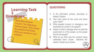 Learning Task
3
Read Bliss Abraham
Lincoln’s The Gettysburg
Address below. Then answer
the questions that follow.
Write your answers in your
notebook.
1. Is the information primary, secondary or
tertiary? Explain.
2. How many years do four score and seven
years mean?
3. What greatest concern or emergency was
mentioned by Lincoln in his speech?
4. Explain Lincoln’s message when he said that
government is of the people, by the people
and for the people?
5. What do you think was the occasion being
celebrated when Lincoln delivered this
speech. Explain your answer.
QUESTIONS:
Directions:
 
