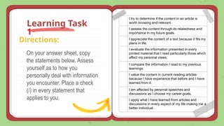 On your answer sheet, copy
the statements below. Assess
yourself as to how you
personally deal with information
you encounter. Place a check
(/) in every statement that
applies to you.
Learning Task
1
Directions:
I try to determine if the content in an article is
worth knowing and relevant.
I assess the content through its relatedness and
importance in my future goals.
I appreciate the content of a text because it fits my
plans in life.
I evaluate the information presented in every
printed material that I read particularly those which
affect my personal views.
I compare the information I read to my previous
learnings.
I value the content in current reading articles
because I have experience that before and I have
learned from it.
I am affected by personal speeches and
discussions as I choose my career goals.
I apply what I have learned from articles and
discussions in every aspect of my life making me a
better individual.
 