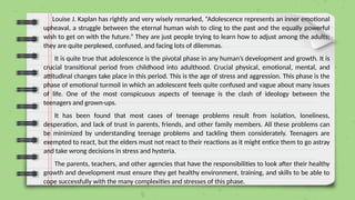 Louise J. Kaplan has rightly and very wisely remarked, “Adolescence represents an inner emotional
upheaval, a struggle between the eternal human wish to cling to the past and the equally powerful
wish to get on with the future.” They are just people trying to learn how to adjust among the adults;
they are quite perplexed, confused, and facing lots of dilemmas.
It is quite true that adolescence is the pivotal phase in any human’s development and growth. It is
crucial transitional period from childhood into adulthood. Crucial physical, emotional, mental, and
attitudinal changes take place in this period. This is the age of stress and aggression. This phase is the
phase of emotional turmoil in which an adolescent feels quite confused and vague about many issues
of life. One of the most conspicuous aspects of teenage is the clash of ideology between the
teenagers and grown-ups.
It has been found that most cases of teenage problems result from isolation, loneliness,
desperation, and lack of trust in parents, friends, and other family members. All these problems can
be minimized by understanding teenage problems and tackling them considerately. Teenagers are
exempted to react, but the elders must not react to their reactions as it might entice them to go astray
and take wrong decisions in stress and hysteria.
The parents, teachers, and other agencies that have the responsibilities to look after their healthy
growth and development must ensure they get healthy environment, training, and skills to be able to
cope successfully with the many complexities and stresses of this phase.
 