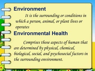 Environment
Comprises those aspects of human that
are determined by physical, chemical,
biological, social, and psychosocial factors in
the surrounding environment.
Environmental Health
It is the surrounding or conditions in
which a person, animal, or plant lives or
operates
 
