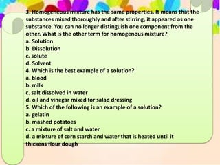 3. Homogeneous mixture has the same properties. It means that the
substances mixed thoroughly and after stirring, it appeared as one
substance. You can no longer distinguish one component from the
other. What is the other term for homogenous mixture?
a. Solution
b. Dissolution
c. solute
d. Solvent
4. Which is the best example of a solution?
a. blood
b. milk
c. salt dissolved in water
d. oil and vinegar mixed for salad dressing
5. Which of the following is an example of a solution?
a. gelatin
b. mashed potatoes
c. a mixture of salt and water
d. a mixture of corn starch and water that is heated until it
thickens flour dough
 